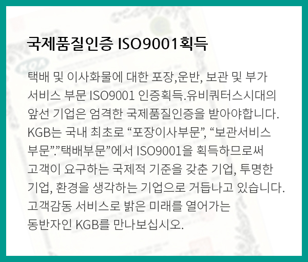국제품질인증 ISO9001획득:택배 및 이사화물에 대한 포장,운반, 보관 및 부가서비스 부문 ISO9001 인증획득.유비쿼터스시대의 앞선 기업은 엄격한 국제품질인증을 받아야합니다.KGB는 국내 최초로 “포장이사부문”, “보관서비스 부문”.”택배부문”에서 ISO9001을 획득하므로써 고객이 요구하는 국제적 기준을 갖춘 기업, 투명한 기업, 환경을 생각하는 기업으로 거듭나고 있습니다. 고객감동 서비스로 밝은 미래를 열어가는 동반자인 KGB를 만나보십시오.